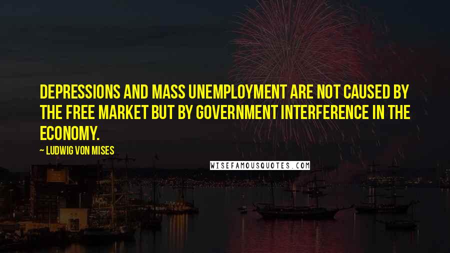 Ludwig Von Mises Quotes: Depressions and mass unemployment are not caused by the free market but by government interference in the economy.