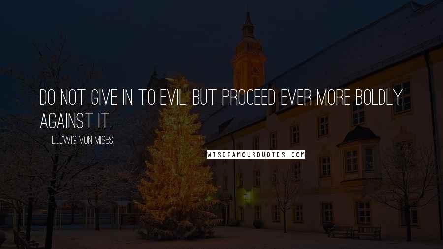 Ludwig Von Mises Quotes: Do not give in to evil, but proceed ever more boldly against it.