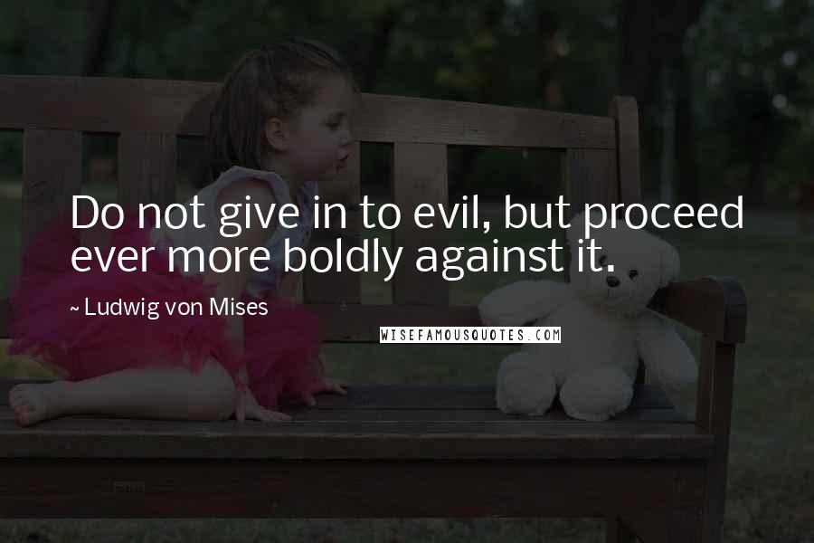 Ludwig Von Mises Quotes: Do not give in to evil, but proceed ever more boldly against it.