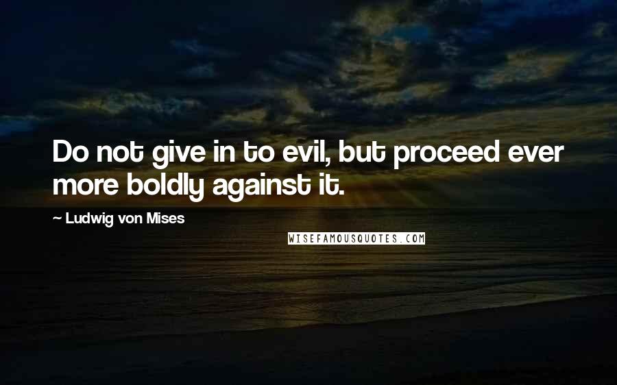 Ludwig Von Mises Quotes: Do not give in to evil, but proceed ever more boldly against it.