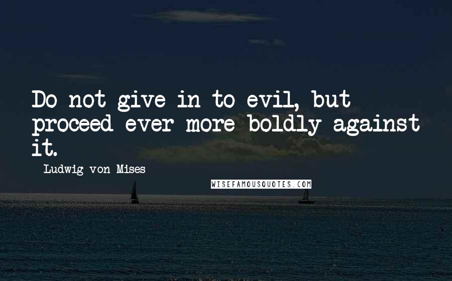 Ludwig Von Mises Quotes: Do not give in to evil, but proceed ever more boldly against it.