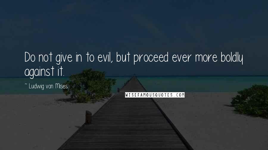 Ludwig Von Mises Quotes: Do not give in to evil, but proceed ever more boldly against it.