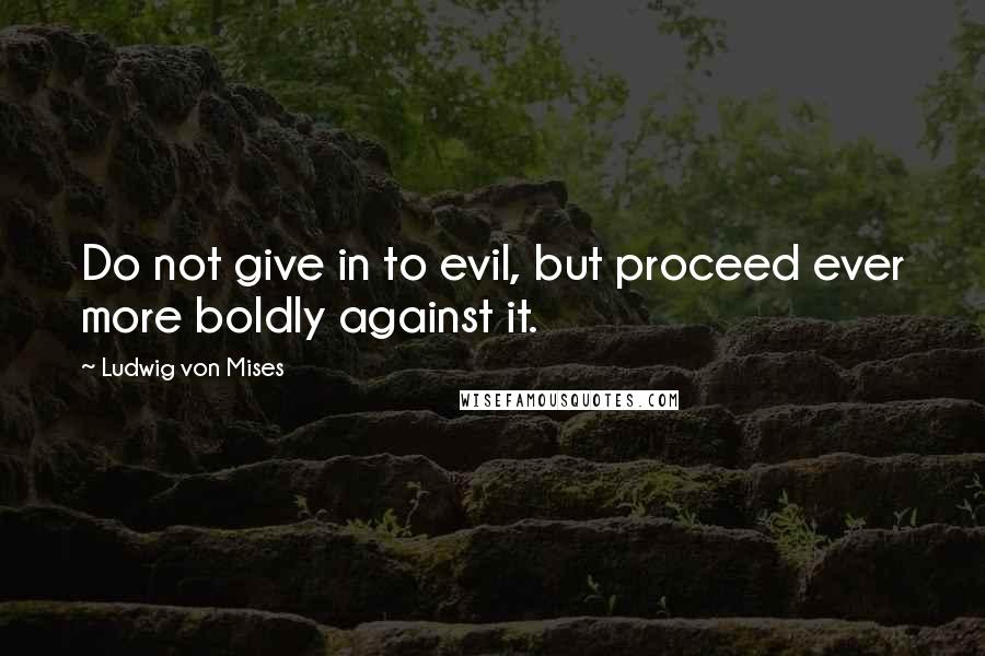 Ludwig Von Mises Quotes: Do not give in to evil, but proceed ever more boldly against it.