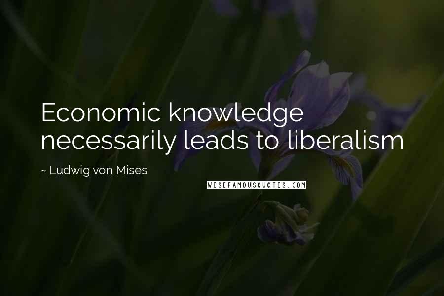 Ludwig Von Mises Quotes: Economic knowledge necessarily leads to liberalism
