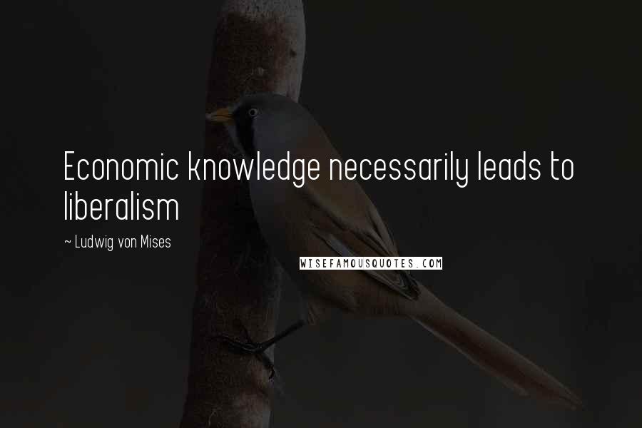 Ludwig Von Mises Quotes: Economic knowledge necessarily leads to liberalism