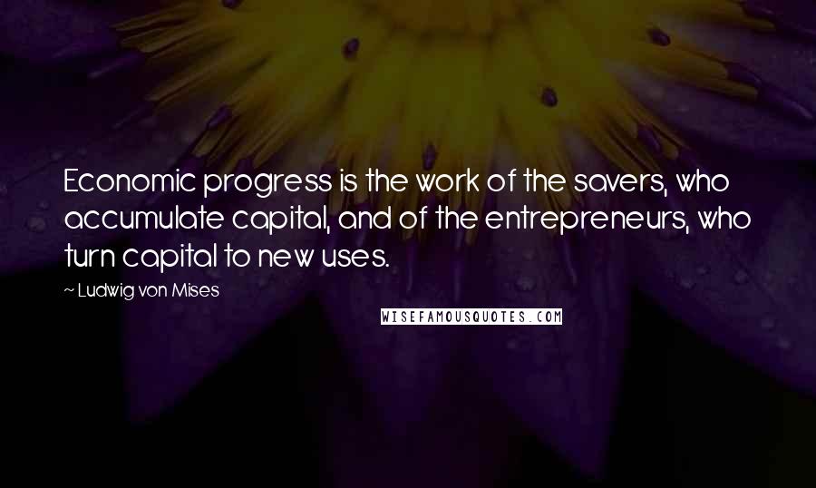Ludwig Von Mises Quotes: Economic progress is the work of the savers, who accumulate capital, and of the entrepreneurs, who turn capital to new uses.