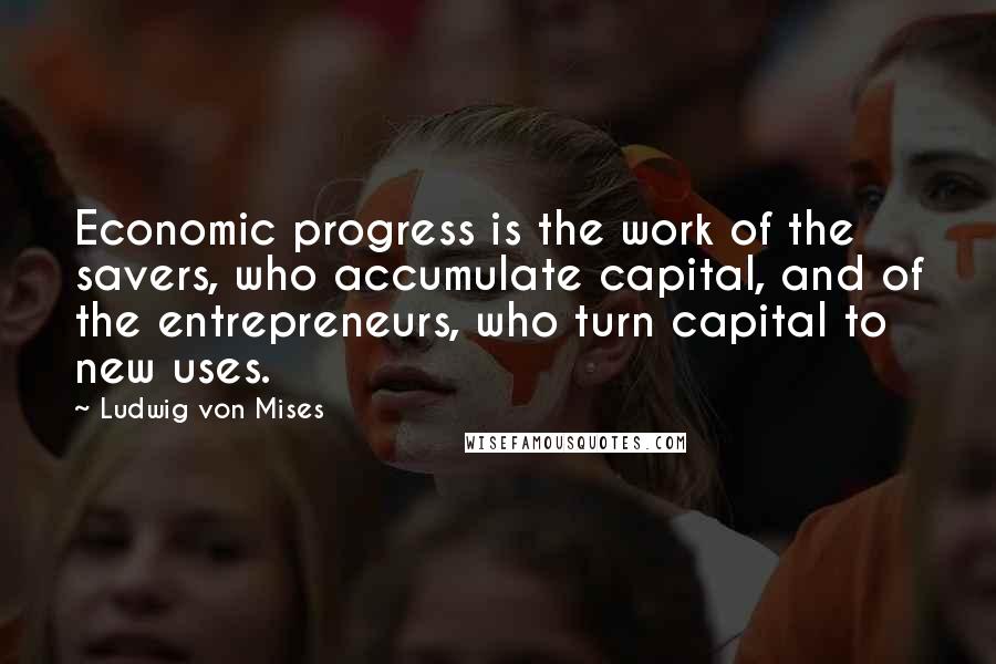 Ludwig Von Mises Quotes: Economic progress is the work of the savers, who accumulate capital, and of the entrepreneurs, who turn capital to new uses.