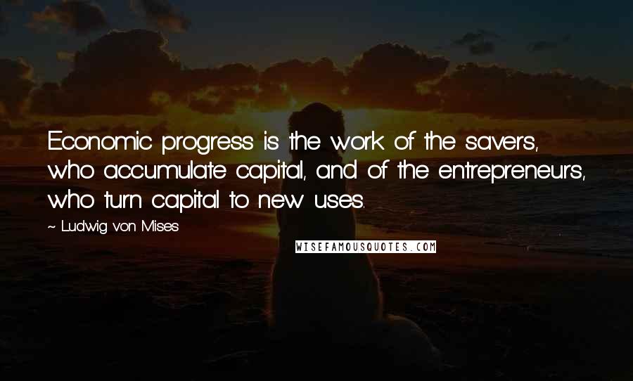 Ludwig Von Mises Quotes: Economic progress is the work of the savers, who accumulate capital, and of the entrepreneurs, who turn capital to new uses.