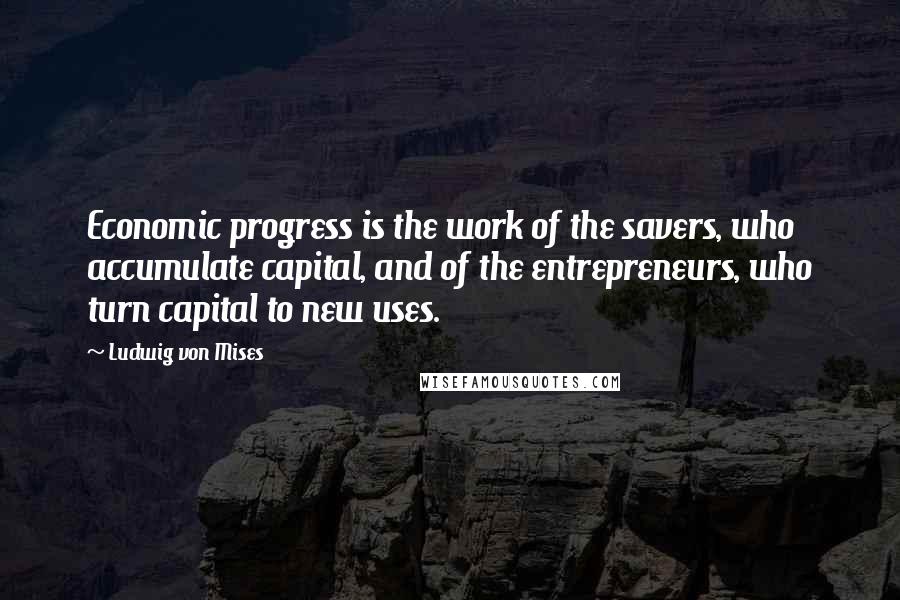 Ludwig Von Mises Quotes: Economic progress is the work of the savers, who accumulate capital, and of the entrepreneurs, who turn capital to new uses.
