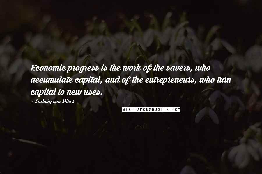 Ludwig Von Mises Quotes: Economic progress is the work of the savers, who accumulate capital, and of the entrepreneurs, who turn capital to new uses.