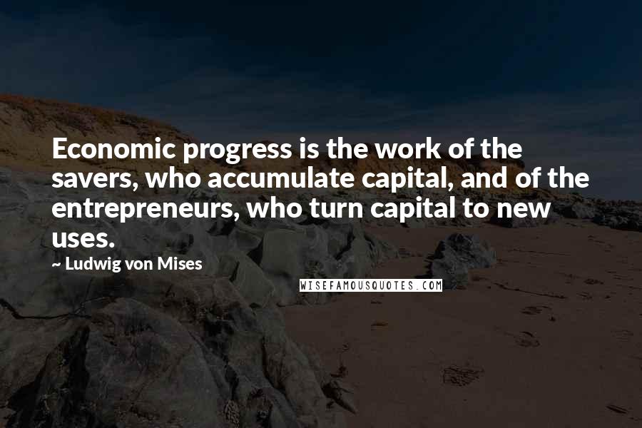 Ludwig Von Mises Quotes: Economic progress is the work of the savers, who accumulate capital, and of the entrepreneurs, who turn capital to new uses.