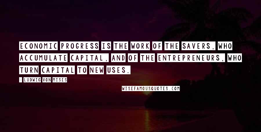 Ludwig Von Mises Quotes: Economic progress is the work of the savers, who accumulate capital, and of the entrepreneurs, who turn capital to new uses.