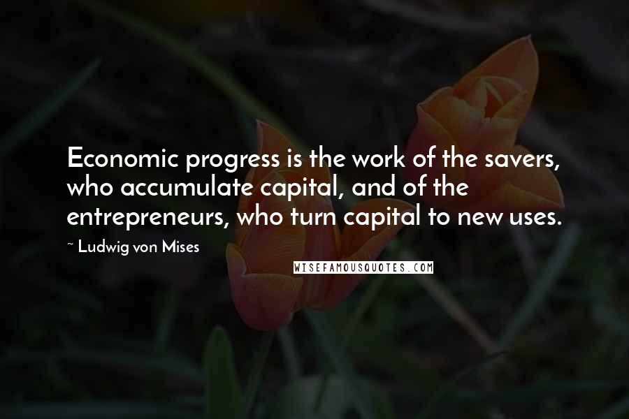 Ludwig Von Mises Quotes: Economic progress is the work of the savers, who accumulate capital, and of the entrepreneurs, who turn capital to new uses.