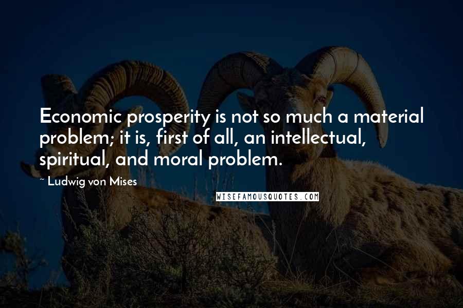 Ludwig Von Mises Quotes: Economic prosperity is not so much a material problem; it is, first of all, an intellectual, spiritual, and moral problem.