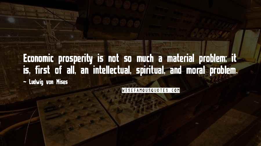 Ludwig Von Mises Quotes: Economic prosperity is not so much a material problem; it is, first of all, an intellectual, spiritual, and moral problem.