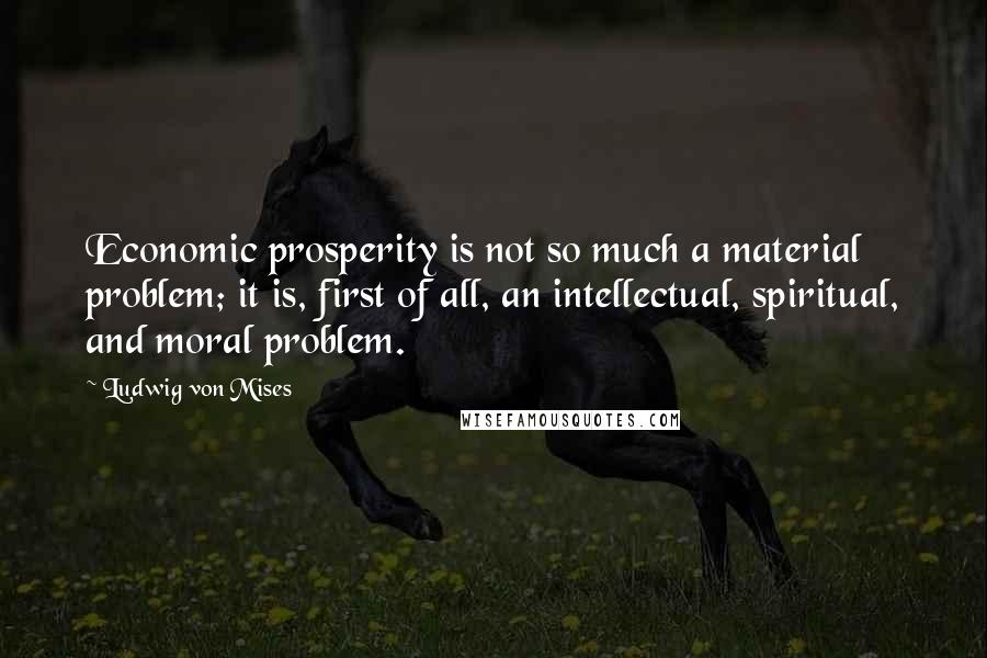 Ludwig Von Mises Quotes: Economic prosperity is not so much a material problem; it is, first of all, an intellectual, spiritual, and moral problem.