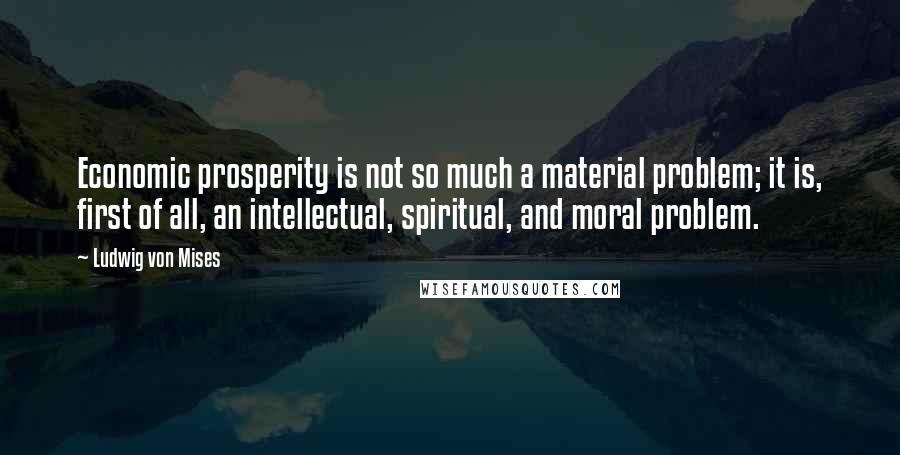 Ludwig Von Mises Quotes: Economic prosperity is not so much a material problem; it is, first of all, an intellectual, spiritual, and moral problem.