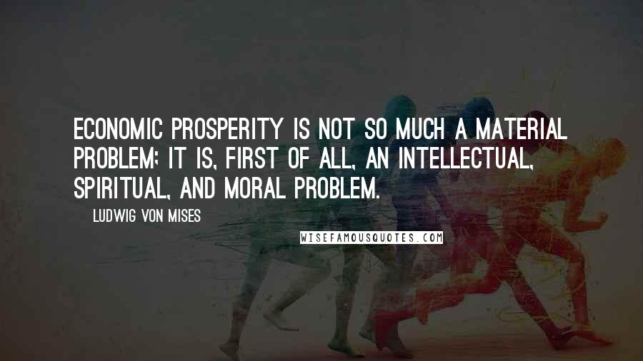 Ludwig Von Mises Quotes: Economic prosperity is not so much a material problem; it is, first of all, an intellectual, spiritual, and moral problem.