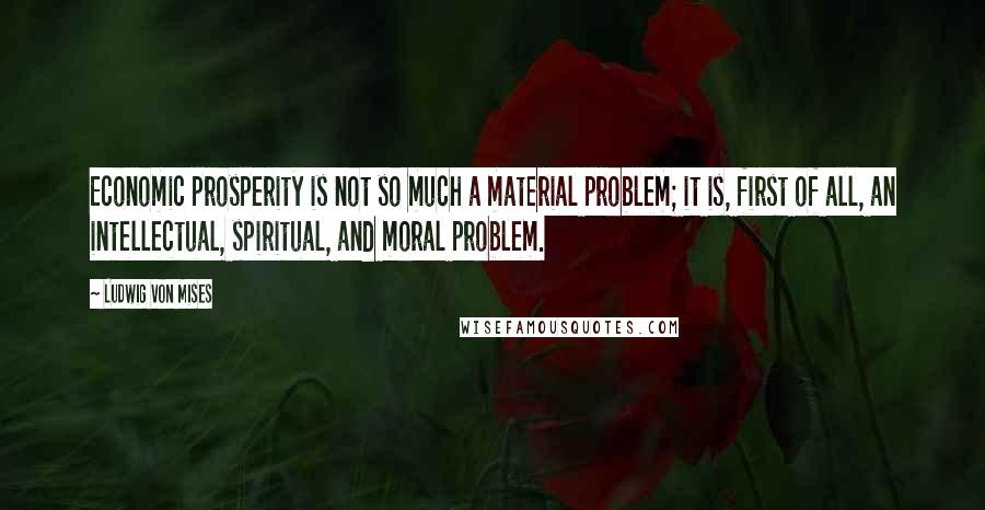 Ludwig Von Mises Quotes: Economic prosperity is not so much a material problem; it is, first of all, an intellectual, spiritual, and moral problem.