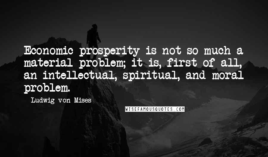 Ludwig Von Mises Quotes: Economic prosperity is not so much a material problem; it is, first of all, an intellectual, spiritual, and moral problem.