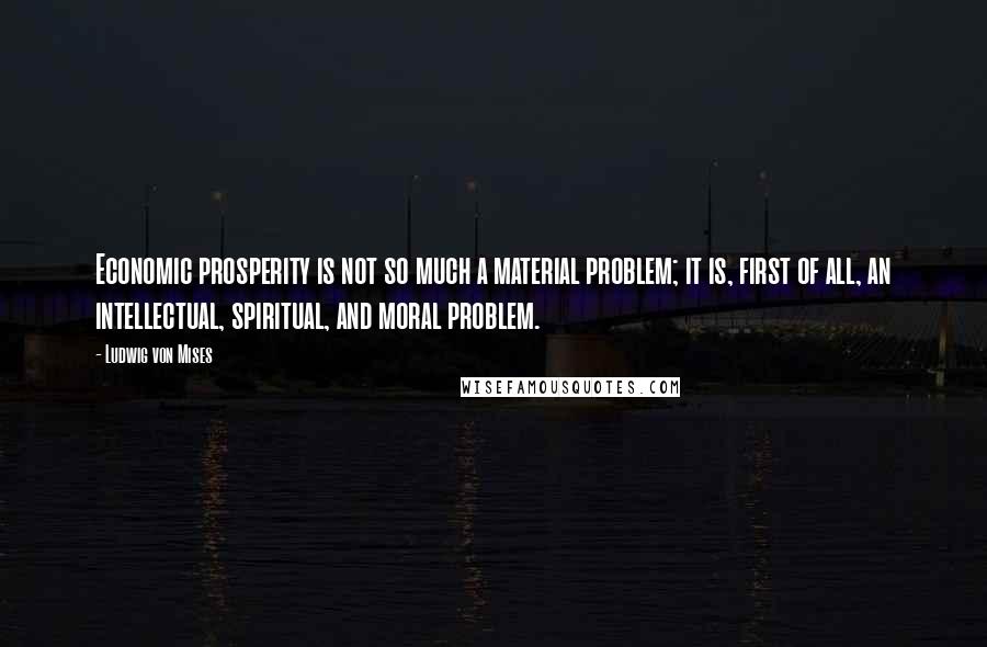 Ludwig Von Mises Quotes: Economic prosperity is not so much a material problem; it is, first of all, an intellectual, spiritual, and moral problem.