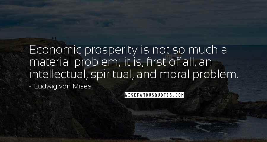 Ludwig Von Mises Quotes: Economic prosperity is not so much a material problem; it is, first of all, an intellectual, spiritual, and moral problem.