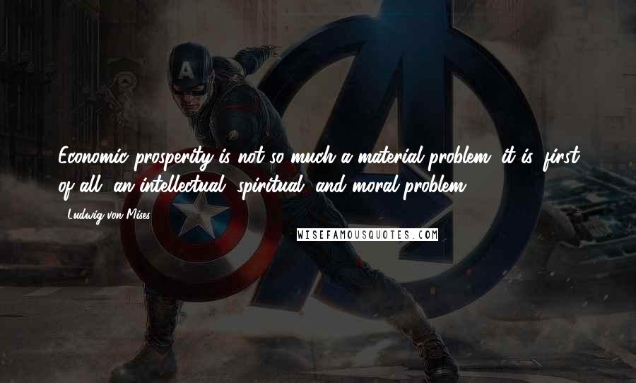 Ludwig Von Mises Quotes: Economic prosperity is not so much a material problem; it is, first of all, an intellectual, spiritual, and moral problem.