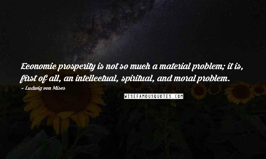 Ludwig Von Mises Quotes: Economic prosperity is not so much a material problem; it is, first of all, an intellectual, spiritual, and moral problem.