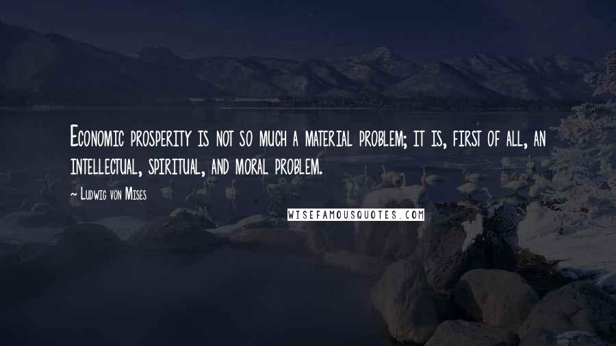 Ludwig Von Mises Quotes: Economic prosperity is not so much a material problem; it is, first of all, an intellectual, spiritual, and moral problem.