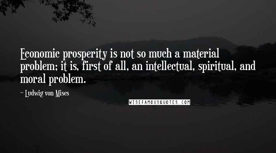 Ludwig Von Mises Quotes: Economic prosperity is not so much a material problem; it is, first of all, an intellectual, spiritual, and moral problem.