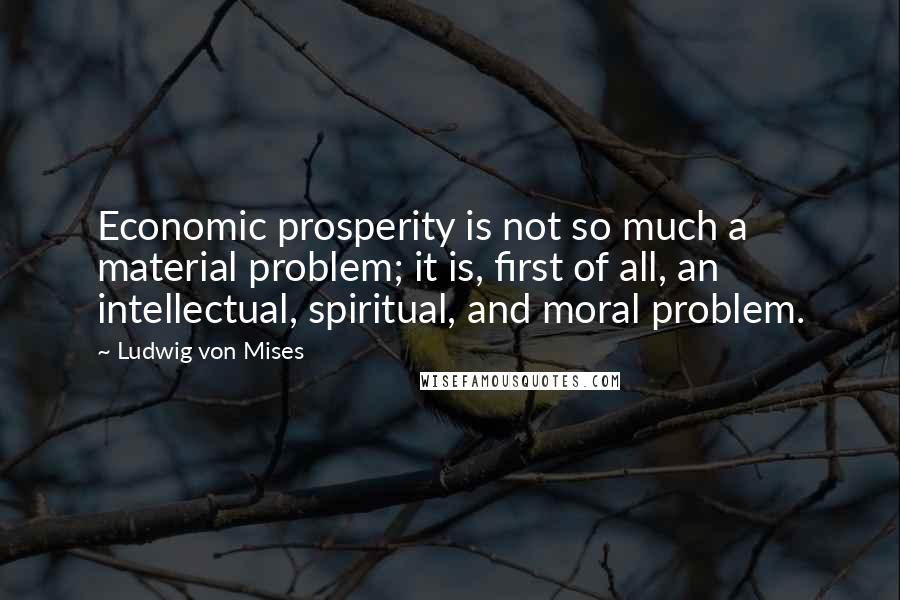 Ludwig Von Mises Quotes: Economic prosperity is not so much a material problem; it is, first of all, an intellectual, spiritual, and moral problem.