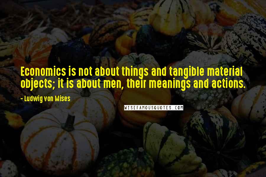 Ludwig Von Mises Quotes: Economics is not about things and tangible material objects; it is about men, their meanings and actions.