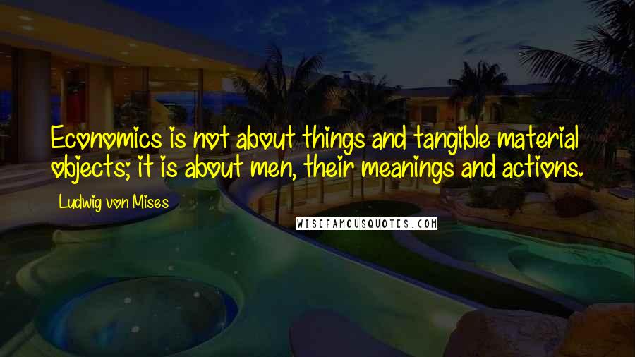 Ludwig Von Mises Quotes: Economics is not about things and tangible material objects; it is about men, their meanings and actions.