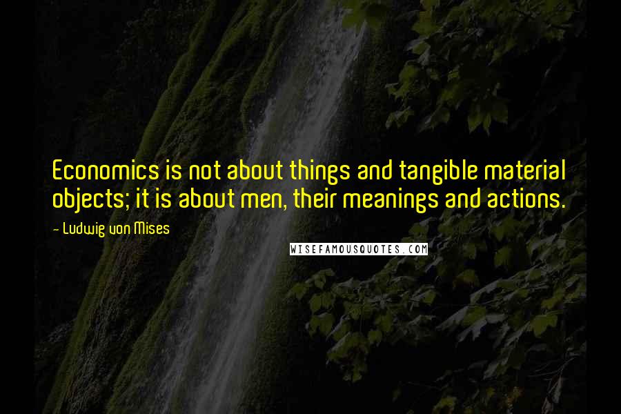 Ludwig Von Mises Quotes: Economics is not about things and tangible material objects; it is about men, their meanings and actions.