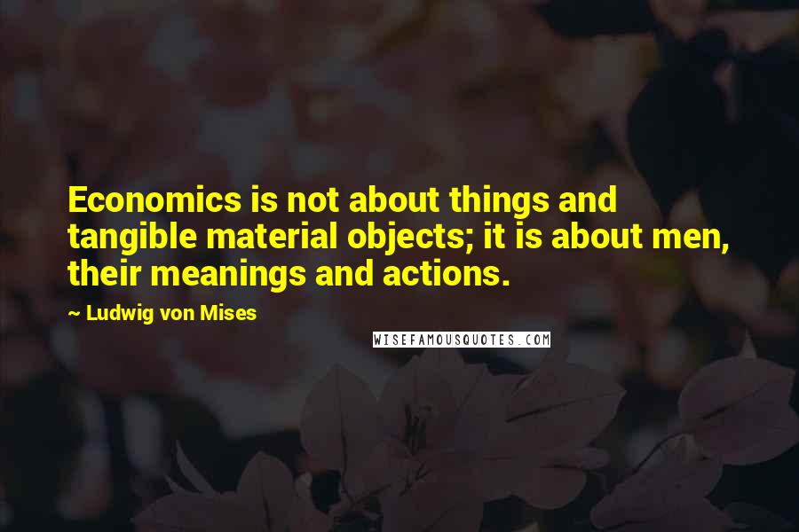 Ludwig Von Mises Quotes: Economics is not about things and tangible material objects; it is about men, their meanings and actions.