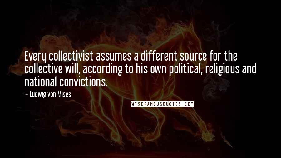 Ludwig Von Mises Quotes: Every collectivist assumes a different source for the collective will, according to his own political, religious and national convictions.