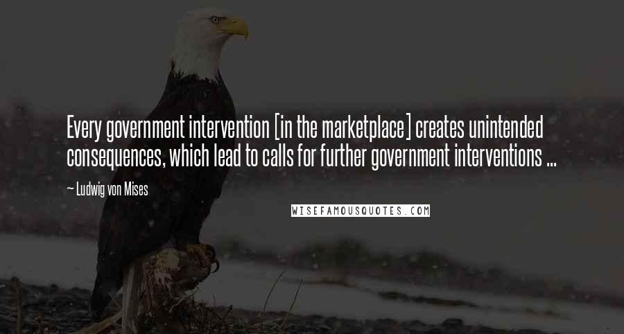 Ludwig Von Mises Quotes: Every government intervention [in the marketplace] creates unintended consequences, which lead to calls for further government interventions ...