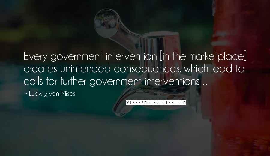 Ludwig Von Mises Quotes: Every government intervention [in the marketplace] creates unintended consequences, which lead to calls for further government interventions ...