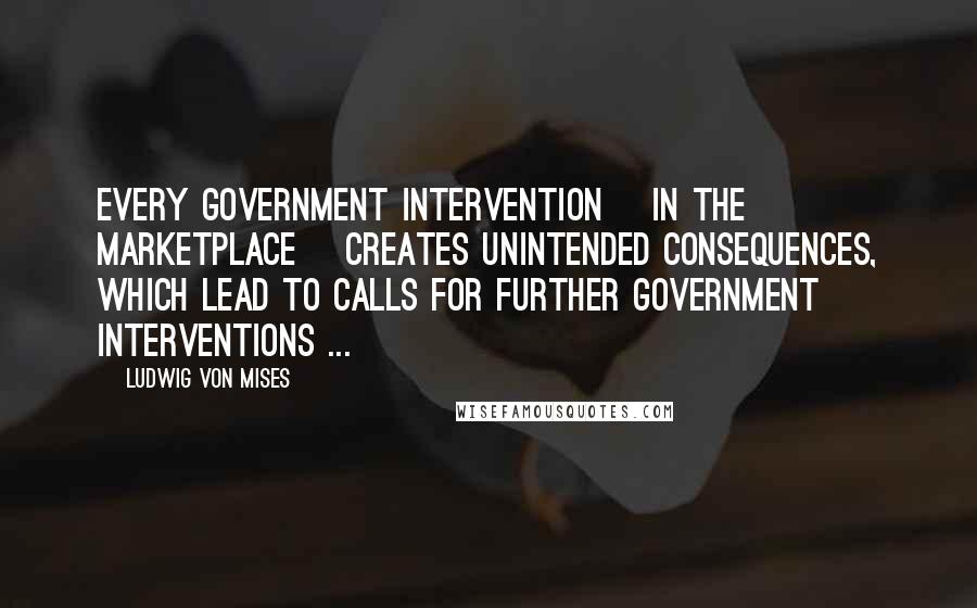 Ludwig Von Mises Quotes: Every government intervention [in the marketplace] creates unintended consequences, which lead to calls for further government interventions ...