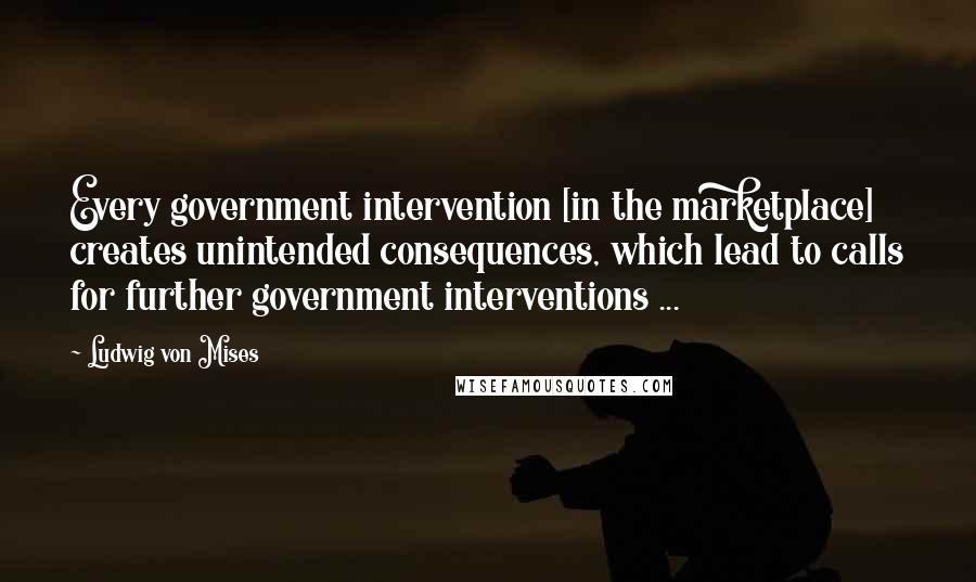 Ludwig Von Mises Quotes: Every government intervention [in the marketplace] creates unintended consequences, which lead to calls for further government interventions ...