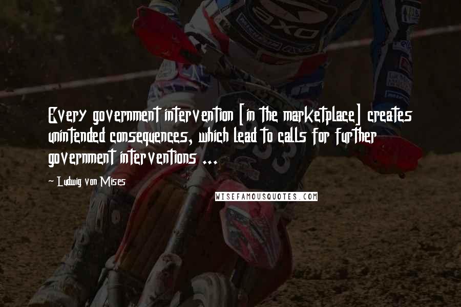 Ludwig Von Mises Quotes: Every government intervention [in the marketplace] creates unintended consequences, which lead to calls for further government interventions ...