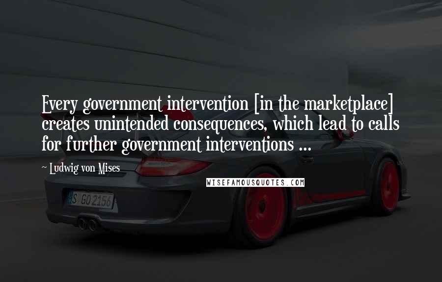 Ludwig Von Mises Quotes: Every government intervention [in the marketplace] creates unintended consequences, which lead to calls for further government interventions ...