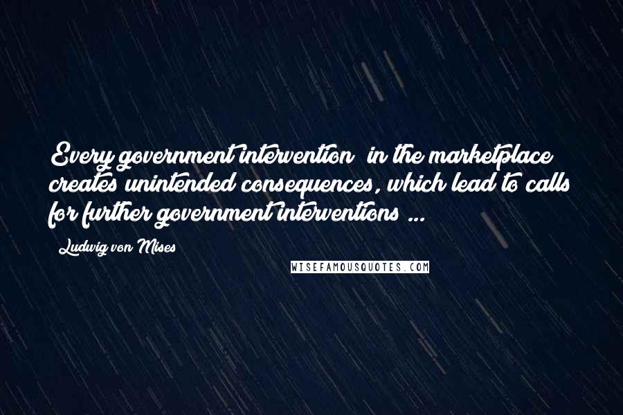 Ludwig Von Mises Quotes: Every government intervention [in the marketplace] creates unintended consequences, which lead to calls for further government interventions ...