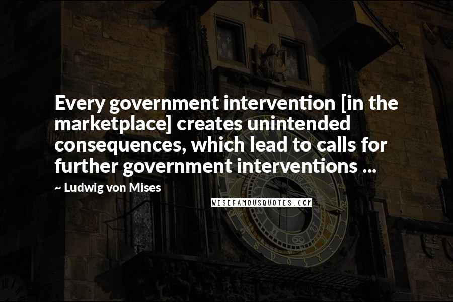 Ludwig Von Mises Quotes: Every government intervention [in the marketplace] creates unintended consequences, which lead to calls for further government interventions ...