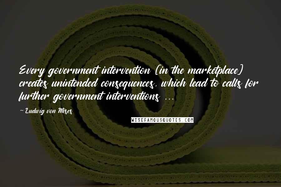 Ludwig Von Mises Quotes: Every government intervention [in the marketplace] creates unintended consequences, which lead to calls for further government interventions ...