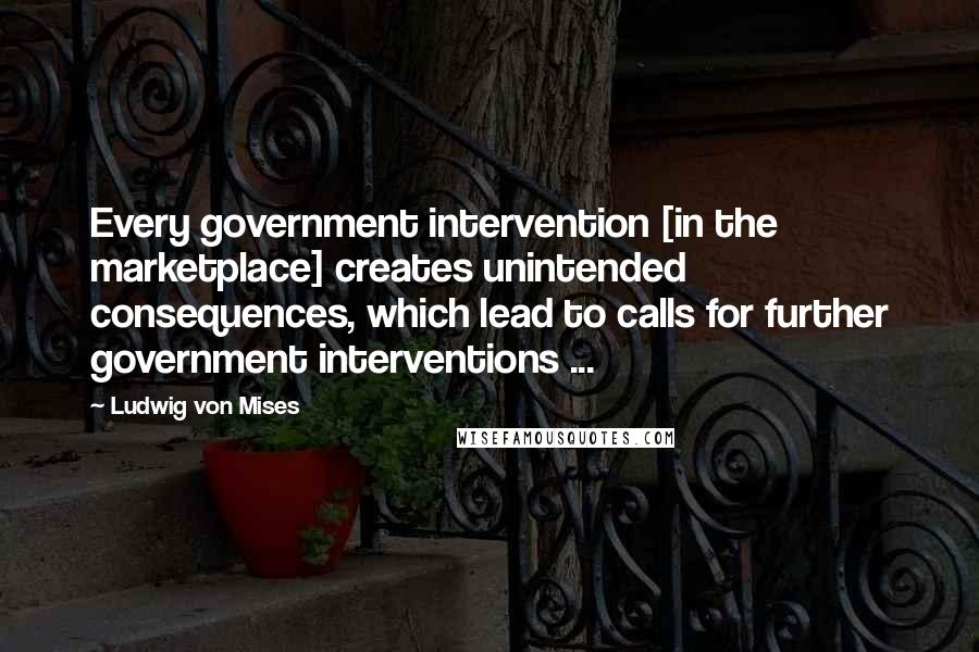 Ludwig Von Mises Quotes: Every government intervention [in the marketplace] creates unintended consequences, which lead to calls for further government interventions ...