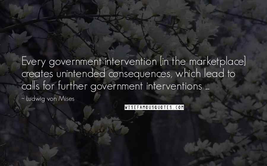Ludwig Von Mises Quotes: Every government intervention [in the marketplace] creates unintended consequences, which lead to calls for further government interventions ...