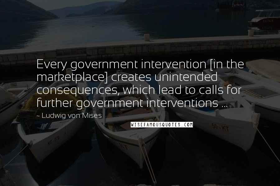 Ludwig Von Mises Quotes: Every government intervention [in the marketplace] creates unintended consequences, which lead to calls for further government interventions ...