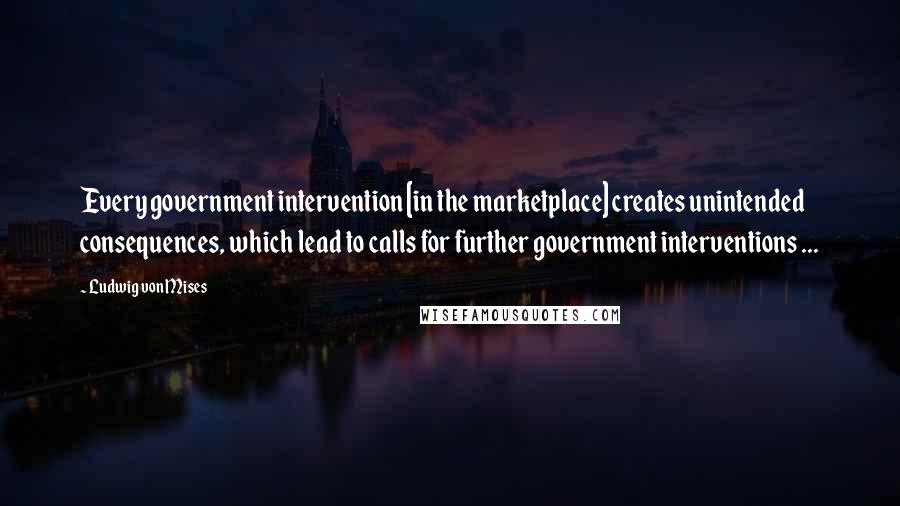 Ludwig Von Mises Quotes: Every government intervention [in the marketplace] creates unintended consequences, which lead to calls for further government interventions ...