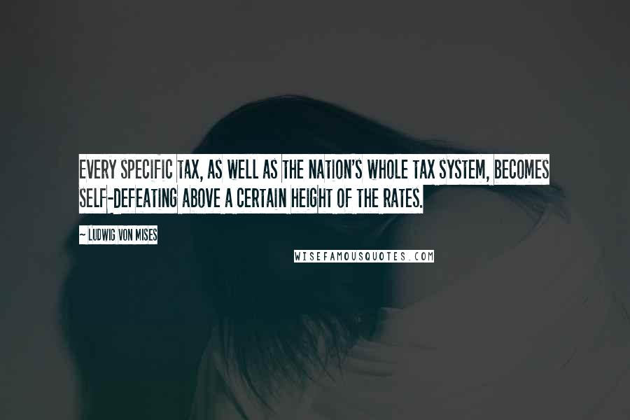 Ludwig Von Mises Quotes: Every specific tax, as well as the nation's whole tax system, becomes self-defeating above a certain height of the rates.
